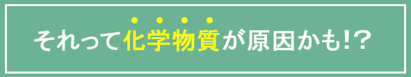 それって化学物質が原因かも!?